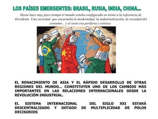 LOS PAÍSES EMERGENTES: BRASIL, RUSIA, INDIA, CHINA... EL RENACIMIENTO DE ASIA Y EL RÁPIDO DESARROLLO DE OTRAS REGIONES DEL MUNDO... CONSTITUYEN UNO DE LOS CAMBIOS MÁS IMPORTANTES EN LAS RELACIONES INTERNACIONALES DESDE LA REVOLUCIÓN INDUSTRIAL. EL SISTEMA INTERNACIONAL  DEL SIGLO XXI ESTARÁ DESCENTRALIZADO Y DOTADO DE MULTIPLICIDAD DE POLOS DECISORIOS  Hasta hace muy poco tiempo el mundo estaba configurado en torno a la referencia de Occidente. Una sociedad  que encarnaba la modernidad, la industrialización, la sociedad del consumo... y el resto era periferia y retraso.   