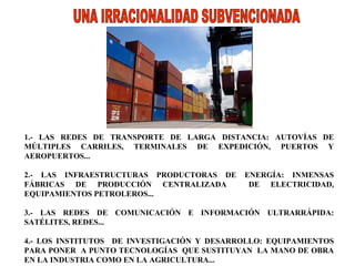 1.- LAS REDES DE TRANSPORTE DE LARGA DISTANCIA: AUTOVÍAS DE MÚLTIPLES CARRILES, TERMINALES DE EXPEDICIÓN, PUERTOS Y AEROPUERTOS...   2.- LAS INFRAESTRUCTURAS PRODUCTORAS DE ENERGÍA: INMENSAS FÁBRICAS DE PRODUCCIÓN CENTRALIZADA  DE ELECTRICIDAD, EQUIPAMIENTOS PETROLEROS...  3.- LAS REDES DE COMUNICACIÓN E INFORMACIÓN ULTRARRÁPIDA: SATÉLITES, REDES...  4.- LOS INSTITUTOS  DE INVESTIGACIÓN Y DESARROLLO: EQUIPAMIENTOS PARA PONER  A PUNTO TECNOLOGÍAS  QUE SUSTITUYAN  LA MANO DE OBRA EN LA INDUSTRIA COMO EN LA AGRICULTURA... UNA IRRACIONALIDAD SUBVENCIONADA 