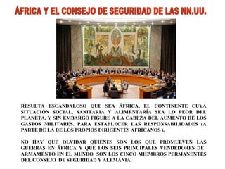 RESULTA ESCANDALOSO QUE SEA ÁFRICA, EL CONTINENTE CUYA SITUACIÓN SOCIAL, SANITARIA Y ALIMENTARÍA SEA LO PEOR DEL PLANETA, Y SIN EMBARGO FIGURE A LA CABEZA DEL AUMENTO DE LOS GASTOS MILITARES. PARA ESTABLECER LAS RESPONSABILIDADES (A PARTE DE LA DE LOS PROPIOS DIRIGENTES AFRICANOS ).  NO HAY QUE OLVIDAR QUIENES SON LOS QUE PROMUEVEN LAS GUERRAS EN ÁFRICA Y QUE LOS SEIS PRINCIPALES VENDEDORES DE  ARMAMENTO EN EL MUNDO  SON LOS CINCO MIEMBROS PERMANENTES DEL CONSEJO  DE SEGURIDAD Y ALEMANIA. ÁFRICA Y EL CONSEJO DE SEGURIDAD DE LAS NN.UU. 