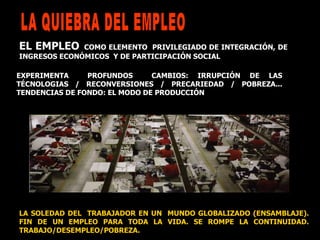 LA SOLEDAD DEL  TRABAJADOR EN UN  MUNDO GLOBALIZADO (ENSAMBLAJE). FIN DE UN EMPLEO PARA TODA LA VIDA. SE ROMPE LA CONTINUIDAD. TRABAJO/DESEMPLEO/POBREZA. EL EMPLEO   COMO ELEMENTO  PRIVILEGIADO DE INTEGRACIÓN, DE INGRESOS ECONÓMICOS  Y DE PARTICIPACIÓN SOCIAL  EXPERIMENTA  PROFUNDOS  CAMBIOS: IRRUPCIÓN DE LAS TÉCNOLOGIAS / RECONVERSIONES / PRECARIEDAD / POBREZA... TENDENCIAS DE FONDO: EL MODO DE PRODUCCIÓN LA QUIEBRA DEL EMPLEO  