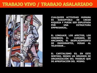 CUALQUIER ACTIVIDAD HUMANA ES SUSCEPTIBLE DE CREAR RIQUEZA Y PUEDE SER EXPLOTADA POR UNA ESTRUCTURA EMPRESARIAL. EL LENGUAJE, LOS AFECTOS, LOS CEREBROS, EL  CUIDADO, DE ANCIANOS, EL DESPLAZAMIENTO DE INMIGRANTES, MIRAR AL TELEVISOR… EL CAPITALISMO ES, EN ESTE SENTIDO, MENOS UN RÉGIMEN DE ORGANIZACIÓN DEL TRABAJO QUE DE APROPIACIÓN DEL  MISMO. 
