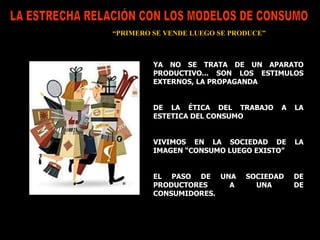 LA ESTRECHA RELACIÓN CON LOS MODELOS DE CONSUMO “ PRIMERO SE VENDE LUEGO SE PRODUCE” YA NO SE TRATA DE UN APARATO PRODUCTIVO... SON LOS ESTIMULOS EXTERNOS, LA PROPAGANDA DE LA ÉTICA DEL TRABAJO A LA ESTETICA DEL CONSUMO  VIVIMOS EN LA SOCIEDAD DE LA IMAGEN “CONSUMO LUEGO EXISTO” EL PASO DE UNA SOCIEDAD DE PRODUCTORES A UNA DE CONSUMIDORES. 