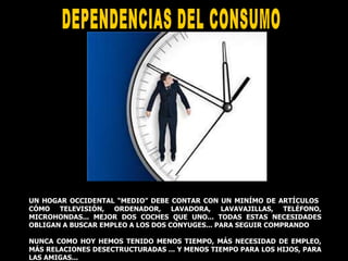 DEPENDENCIAS DEL CONSUMO  UN HOGAR OCCIDENTAL “MEDIO” DEBE CONTAR CON UN MINÍMO DE ARTÍCULOS  CÓMO TELEVISIÓN, ORDENADOR, LAVADORA, LAVAVAJILLAS, TELÉFONO, MICROHONDAS... MEJOR DOS COCHES QUE UNO... TODAS ESTAS NECESIDADES OBLIGAN A BUSCAR EMPLEO A LOS DOS CONYUGES... PARA SEGUIR COMPRANDO  NUNCA COMO HOY HEMOS TENIDO MENOS TIEMPO, MÁS NECESIDAD DE EMPLEO, MÁS RELACIONES DESECTRUCTURADAS ... Y MENOS TIEMPO PARA LOS HIJOS, PARA LAS AMIGAS... 