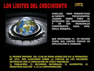 CONCLUIA  UNAS PERSPECTIVAS ALTAMENTE PREOCUPANTES, LIGADAS SOBRE TODO AL DETERIORO DEL MEDIOAMBIENTE Y DE SUS PRINCIPALES COMPONENTES: AGUA, AIRE, SUELO, BOSQUES... QUE MOSTRABAN YA  EN MUCHOS CASOS SUS LÍMITES FISICOS DE EXPLOTACIÓN O CONSUMO EL PRIMER INFORME  DEL CLUB DE ROMA APARECIDO EN LA PRIMAVERA DE 1972, NOS ALERTARON SOBRE LA FINITUD DE LOS RECURSOS NATURALES CON LA INDICACIÓN DE CINCO VARIABLES: 1) POBLACIÓN; 2) RECURSOS NATURALES; 3) ALIMENTOS; 4) INDUSTRIALIZACIÓN  Y; 5) LA CONTAMINACIÓN. (1972) LOS LÍMITES DEL CRECIMIENTO  