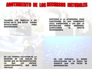 AGOTAMIENTO  DE  LOS RECURSOS  NATURALES EN LOS OCÉANOS, LA SOBRE EXPLOTACIÓN DE LA PESCA NO PERMITE QUE LOS PECES SE REPRODUZCAN.  TALAMOS LOS ÁRBOLES A UN RITMO EN EL QUE ÉSTOS  TIENEN DIFICULTADES PARA REGENERARSE,  EN LAS TIERRAS CULTIVABLES, LA EROSIÓN DE LOS SUELOS ES MAYOR QUE SU RECONSTITUCIÓN, LO QUE LES IMPIDE, LAMENTABLEMENTE, QUE SEAN FÉRTILES.  EMITIMOS A LA ATMÓSFERA UNAS CANTIDADES DE GAS CARBÓNICO (CO2) SUPERIORES A LAS QUE LA NATURALEZA PUEDE ABSORBER, ACENTUANDO EL EFECTO INVERNADERO. 