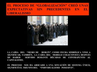 LA CAÍDA  DEL  “MURO DE  BERLÍN”, COMO FECHA SIMBÓLICA VINO A SIGNIFICAR, TAMBIÉN,  LA CAÍDA DEL  MODELO COLECTIVISTA DESPUÉS DE HABER  SERVIDO DURANTE DÉCADAS DE CONTRAPUNTO AL CAPITALISMO.  EL PROCESO  NOS HA ABOCADO A UNA SITUACIÓN DE SISTEMA ÚNICO,  SIGNIFICÓ EL TRIUNFO DEL  “INDIVIDUALISMO  POSESIVO”. EL PROCESO DE “GLOBALIZACIÓN” CREÓ UNAS EXPECTATIVAS SIN PRECEDENTES EN EL LIBERALISMO 