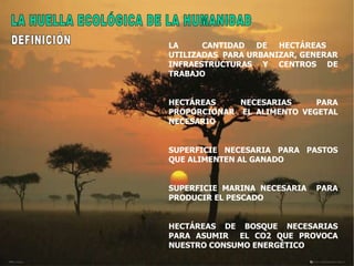 LA  CANTIDAD DE HECTÁREAS  UTILIZADAS  PARA URBANIZAR, GENERAR INFRAESTRUCTURAS Y CENTROS DE TRABAJO HECTÁREAS  NECESARIAS  PARA PROPORCIONAR  EL ALIMENTO VEGETAL NECESARIO  SUPERFICIE NECESARIA PARA PASTOS QUE ALIMENTEN AL GANADO SUPERFICIE MARINA NECESARIA  PARA PRODUCIR EL PESCADO  HECTÁREAS DE BOSQUE NECESARIAS PARA ASUMIR  EL CO2 QUE PROVOCA NUESTRO CONSUMO ENERGÉTICO LA HUELLA ECOLÓGICA DE LA HUMANIDAD DEFINICIÓN 