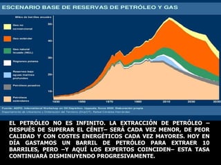 EL PETRÓLEO NO ES INFINITO. LA EXTRACCIÓN DE PETRÓLEO –DESPUÉS DE SUPERAR EL CÉNIT– SERÁ CADA VEZ MENOR, DE PEOR CALIDAD Y CON COSTES ENERGÉTICOS CADA VEZ MAYORES. HOY EN DÍA GASTAMOS UN BARRIL DE PETRÓLEO PARA EXTRAER 10 BARRILES, PERO –Y AQUÍ LOS EXPERTOS COINCIDEN– ESTA TASA CONTINUARÁ DISMINUYENDO PROGRESIVAMENTE. 