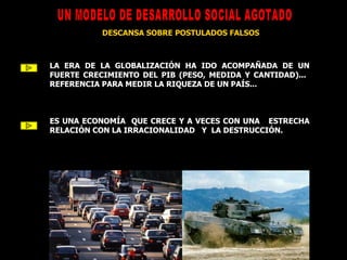 UN MODELO DE DESARROLLO SOCIAL AGOTADO DESCANSA SOBRE POSTULADOS FALSOS LA ERA DE LA GLOBALIZACIÓN HA IDO ACOMPAÑADA DE UN FUERTE CRECIMIENTO DEL PIB (PESO, MEDIDA Y CANTIDAD)...  REFERENCIA PARA MEDIR LA RIQUEZA DE UN PAÍS... ES UNA ECONOMÍA  QUE CRECE Y A VECES CON UNA  ESTRECHA RELACIÓN CON LA IRRACIONALIDAD  Y   LA DESTRUCCIÓN. 