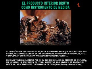 EL PRODUCTO INTERIOR BRUTO  COMO INSTRUMENTO DE MEDIDA SI UN PAÍS PAGA UN 10% DE SU RIQUEZA A PERSONAS PARA QUE DESTRUYESEN SUS BIENES, HICIERAN AGUJEROS EN LAS CARRETERAS, DESTROZARAN VEHÍCULOS, ETC... Y EMPLEARAN OTRO 10% PARA ARREGLAR ESOS DESPERFECTOS ... ESE PAÍS TENDRÍA EL MISMO PIB EN EL QUE ESE 20% DE SU RIQUEZA SE EMPLEARA EN MEJORAR LA ESPERANZA DE VIDA, AUMENTAR LOS NIVELES DE EDUCACIÓN Y MEJORAR LAS ACTIVIDADES CULTURALES Y DE OCIO (Jean Gadrey y Florence Jany)  1. 