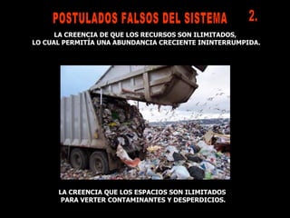 LA CREENCIA QUE LOS ESPACIOS SON ILIMITADOS PARA VERTER CONTAMINANTES Y DESPERDICIOS. LA CREENCIA DE QUE LOS RECURSOS SON ILIMITADOS,  LO CUAL PERMITÍA UNA ABUNDANCIA CRECIENTE ININTERRUMPIDA. POSTULADOS FALSOS DEL SISTEMA  2. 