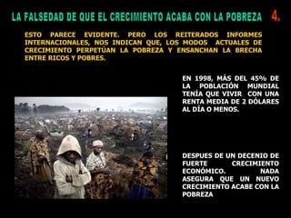 LA FALSEDAD DE QUE EL CRECIMIENTO ACABA CON LA POBREZA ESTO PARECE EVIDENTE. PERO LOS REITERADOS INFORMES INTERNACIONALES, NOS INDICAN QUE, LOS MODOS  ACTUALES DE CRECIMIENTO PERPETÚAN LA POBREZA Y ENSANCHAN LA BRECHA ENTRE RICOS Y POBRES. EN 1998, MÁS DEL 45% DE LA POBLACIÓN MUNDIAL TENÍA QUE VIVIR  CON UNA RENTA MEDIA DE 2 DÓLARES AL DÍA O MENOS.  DESPUES DE UN DECENIO DE FUERTE CRECIMIENTO ECONÓMICO. NADA ASEGURA QUE UN NUEVO CRECIMIENTO ACABE CON LA POBREZA 4. 