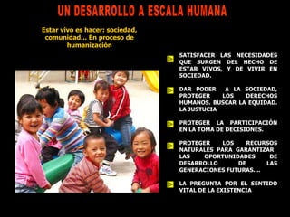 SATISFACER LAS NECESIDADES QUE SURGEN DEL HECHO DE ESTAR VIVOS, Y DE VIVIR EN SOCIEDAD. DAR PODER  A LA SOCIEDAD, PROTEGER LOS DERECHOS HUMANOS. BUSCAR LA EQUIDAD. LA JUSTUCIA PROTEGER LA PARTICIPACIÓN EN LA TOMA DE DECISIONES. PROTEGER LOS RECURSOS NATURALES PARA GARANTIZAR  LAS OPORTUNIDADES DE DESARROLLO DE LAS GENERACIONES FUTURAS. .. LA PREGUNTA POR EL SENTIDO VITAL DE LA EXISTENCIA UN DESARROLLO A ESCALA HUMANA Estar vivo es hacer: sociedad, comunidad... En proceso de humanización 