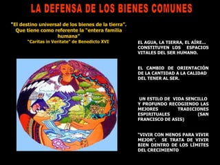 LA DEFENSA DE LOS BIENES COMUNES EL AGUA, LA TIERRA,   EL AÍRE...  CONSTITUYEN LOS  ESPACIOS VITALES DEL SER HUMANO. EL CAMBIO DE ORIENTACIÓN DE LA CANTIDAD A LA CALIDAD DEL TENER AL SER.  UN ESTILO DE  VIDA SENCILLO  Y PROFUNDO RECOGIENDO LAS MEJORES TRADICIONES ESPIRITUALES (SAN FRANCISCO DE ASIS) “ VIVIR CON MENOS PARA VIVIR MEJOR”.  SE TRATA DE VIVIR BIEN DENTRO DE LOS LÍMITES DEL CRECIMIENTO “ El destino universal de los bienes de la tierra”. Que tiene como referente la “entera familia humana” “ Caritas in Veritate” de Benedicto XVI  