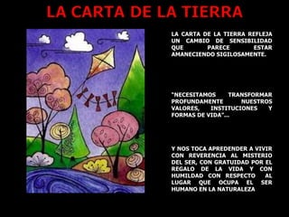LA CARTA DE LA TIERRA REFLEJA UN CAMBIO DE SENSIBILIDAD QUE PARECE ESTAR AMANECIENDO SIGILOSAMENTE. “ NECESITAMOS TRANSFORMAR PROFUNDAMENTE NUESTROS VALORES, INSTITUCIONES Y FORMAS DE VIDA”... Y NOS TOCA APREDENDER A VIVIR CON REVERENCIA AL MISTERIO DEL SER, CON GRATUIDAD POR EL REGALO DE LA VIDA Y CON HUMILDAD CON RESPECTO  AL LUGAR QUE OCUPA EL SER HUMANO EN LA NATURALEZA 