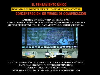 EL PENSAMIENTO ÚNICO DOMINIO  DE LOS INTERESES DEL CAPITAL TRANSNACIONAL  CONCENTRACIÓN  DE MEDIOS DE COMUNICACIÓN AMÉRICA-ON-LINE, WARNER  BROSS, CNN,  NEWS CORPORATIONDE RUPERT MURDOCH, MICROSOTF BILL GATES, SILVIO BERLUSCONI, (ITALIA) DASSAULT Y LAGARDÉRE (FRANCIA)... AT&T (TELEFONIA PLANETARIA)... LA CONCENTRACIÓN DE PODER HA LLEGADO A SER HEGEMÓNICO  EMPRESAS GIGANTES  Y ESTADOS DISMINUIDOS. (LEGISLATIVO, EJECUTIVO, JUDICIAL) INVERSIÓN EN VALORES INDIVIDUALISTAS Y COMPETITIVOS  