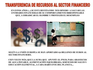 TRANSFERENCIA DE RECURSOS AL SECTOR FINANCIERO  EN ESTOS AÑOS (...) SE ESTÁ DESTINANDO  MÁS DINERO  A SALVAR LAS ENTIDADES FINANCIERAS DE SU COMPORTAMIENTO IRRESPONSABLE QUE, A ERRADICAR EL HAMBRE Y PROTEGER EL DESEMPLEO  SEGÚN LA UNIÓN EUROPEA SE HAN APORTADO 4,6 BILLONES DE EUROS AL SECTOR FINANCIERO.  CIEN VECES MÁS, QUE LA SUMA QUE  APUNTÓ  EL PNUD, PARA ABASTECER DE AGUA POTABLE, ALIMENTACIÓN EQUILIBRADA, SERVICIOS DE SALUD Y EDUCACIÓN ELEMENTAL, A CADA HABITANTE DEL PLANETA... 