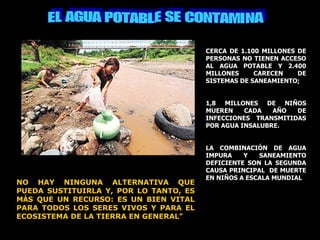 EL AGUA POTABLE SE CONTAMINA CERCA DE 1.100 MILLONES DE PERSONAS NO TIENEN ACCESO AL AGUA POTABLE Y 2.400 MILLONES CARECEN DE SISTEMAS DE SANEAMIENTO;  1,8 MILLONES DE NIÑOS MUEREN CADA AÑO DE INFECCIONES TRANSMITIDAS POR AGUA INSALUBRE.  LA COMBINACIÓN DE AGUA IMPURA Y SANEAMIENTO DEFICIENTE SON LA SEGUNDA CAUSA PRINCIPAL  DE MUERTE EN NIÑOS A ESCALA MUNDIAL NO HAY NINGUNA ALTERNATIVA QUE PUEDA SUSTITUIRLA Y, POR LO TANTO, ES M Á S QUE UN RECURSO: ES UN BIEN VITAL PARA TODOS LOS SERES VIVOS Y PARA EL ECOSISTEMA DE LA TIERRA EN GENERAL ”   