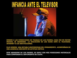 INFANCIA ANTE EL TELEVISOR  DEBIDO A LAS CONDICIONES DE TRABAJO DE LOS PADRES, CADA VEZ EN MAYOR MEDIDA, SE ABANDONA  LA EDUCACIÓN DE LOS HIJOS ANTE EL TELEVISOR, INTERNET O LAS INSTITUCIONES. ELLO GENERA  UNA NOTABLE UNIFORMIDAD DEL PENSAMIENTO , ACOMPAÑADA DE UNA AUSENCIA CRECIENTE DE ACTITUD CRÍTICA ESTE ABANDONO DE LOS PADRES, SE SUPLE CON MÁS POSESIONES MATERIALES PARA COMPENSAR EL SENTIMIENTO DE CULPA. 