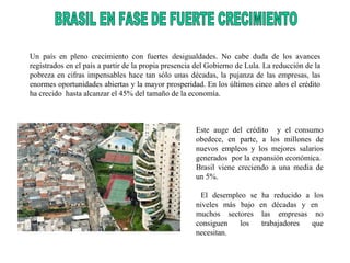 Un país en pleno crecimiento con fuertes desigualdades. No cabe duda de los avances registrados en el país a partir de la propia presencia del Gobierno de Lula. La reducción de la pobreza en cifras impensables hace tan sólo unas décadas, la pujanza de las empresas, las enormes oportunidades abiertas y la mayor prosperidad. En los últimos cinco años el crédito ha crecido  hasta alcanzar el 45% del tamaño de la economía. Este auge del crédito  y el consumo obedece, en parte, a los millones de nuevos empleos y los mejores salarios generados  por la expansión económica.  Brasil viene creciendo a una media de un 5%. El desempleo se ha reducido a los niveles más bajo en décadas y en  muchos sectores las empresas no consiguen los trabajadores que necesitan. BRASIL EN FASE DE FUERTE CRECIMIENTO  