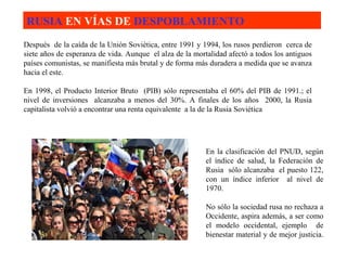 RUSIA  EN VÍAS DE  DESPOBLAMIENTO   Después  de la caída de la Unión Soviética, entre 1991 y 1994, los rusos perdieron  cerca de siete años de esperanza de vida. Aunque  el alza de la mortalidad afectó a todos los antiguos países comunistas, se manifiesta más brutal y de forma más duradera a medida que se avanza hacia el este. En 1998, el Producto Interior Bruto  (PIB) sólo representaba el 60% del PIB de 1991.; el nivel de inversiones  alcanzaba a menos del 30%. A finales de los años  2000, la Rusia capitalista volvió a encontrar una renta equivalente  a la de la Rusia Soviética  En la clasificación del PNUD, según el índice de salud, la Federación de Rusia  sólo alcanzaba  el puesto 122, con un índice inferior  al nivel de 1970.   No sólo la sociedad rusa no rechaza a Occidente, aspira además, a ser como el modelo occidental, ejemplo  de bienestar material y de mejor justicia.  
