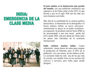 El país asiático es la democracia más grande del mundo,  con una población multiétnica que superará a la de China sobre el año 2015, lo que llevará a que en el siglo XXI uno de cada seis seres humanos será indio.  Más allá de la estabilidad de su sistema político democrático, el dinamismo de la demografía o la fuerza atómica militar, su nueva relevancia  internacional se apoya en su poder económico  en expansión. Su producto interior bruto (PIB) se ha incrementado a una tasa anual  media del 8,5% desde 2002, sólo por detrás de China entre los países más relevantes de la economía internacional. India contiene muchas Indias . Cuatro industriales  tienen dinero de sobra para comprar la producción de Pakistán, pero el 80% de la población  vive con menos  de dos dólares al día. La economía India ha sido  una de las que más ha crecido, con notable éxito en los sectores del  software  y servicios, pero India sigue siendo desigual.   INDIA:  EMERGENCIA DE LA  CLASE MEDIA 