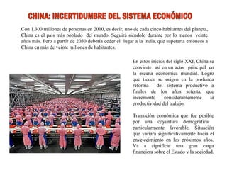 Con 1.300 millones de personas en 2010, es decir, uno de cada cinco habitantes del planeta, China es el país más poblado  del mundo. Seguirá siéndolo durante por lo menos  veinte años más. Pero a partir de 2030 debería ceder el  lugar a la India, que superaría entonces a China en más de veinte millones de habitantes. En estos inicios del siglo XXI, China se convierte  así en un actor  principal  en la escena económica mundial. Logro que tienen su origen en la profunda reforma  del sistema productivo a finales de los años setenta, que incremento considerablemente la productividad del trabajo. Transición económica que fue posible por una coyuntura demográfica  particularmente favorable. Situación que variará significativamente hacia el envejecimiento en los próximos años. Va a significar una gran carga financiera sobre el Estado y la sociedad.  CHINA: INCERTIDUMBRE DEL SISTEMA ECONÓMICO 