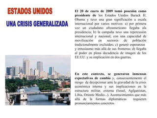 El 20 de enero de 2009 tomó posesión como presidente de  los Estados Unidos Barack H. Obama y tuvo una gran significación a escala internacional por varios motivos: a) por primera vez un ciudadano afroamericano llegaba ala presidencia; b) la campaña tuvo una repercusión internacional y nacional, con una capacidad de movilización en sectores de población tradicionalmente excluidos; c) generó esperanzas  y entusiasmo más allá de sus fronteras; d) llegaba al poder en plena decadencia de imagen de los EE.UU. y su implicación en dos guerras. En este contexto, se generaron inmensas expectativas de cambio  y, consecuentemente el riesgo  de decepcionar ante la gravedad de la crisis económica interna y sus implicaciones en la estructura militar, externa (Israel, Agfganistan, Libia, Oriente Medio...). Acontecimientos que más allá de la formas diplomáticas  requieren pronunciamientos concretos. ESTADOS UNIDOS UNA CRISIS GENERALIZADA 