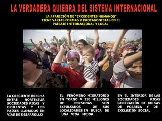 LA CRECIENTE BRECHA ENTRE NORTE/SUR SOCIEDADES RICAS  Y OPULENTAS Y LOS PAÍSES LLAMADOS EN VÍAS DE DESARROLLO EN  EL  INTERIOR  DE LAS SOCIEDADES RICAS GENERACIÓN DE BOLSAS DE  POBREZA  Y  DE  EXCLUSIÓN  SOCIAL LA APARICIÓN DE “EXCEDENTES HUMANOS” TIENE VARIAS FORMAS Y PROTAGONISTAS EN EL PAÍSAJE INTERNACIONAL Y LOCAL  EL  FENÓMENO MIGRATORIO EN TORNO A 250 MILLONES DE PERSONAS SON EXPULSADOS  DE SUS LOCALIDADES EN  BUSCA  DE  UNA  VIDA  MEJOR.  LA VERDADERA QUIEBRA DEL SISTEMA INTERNACIONAL  