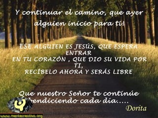 Y continuar el camino, que ayer
alguien inicio para ti!
ESE ALGUIEN ES JESÚS, QUE ESPERA
ENTRAR
EN TU CORAZÓN , QUE DIO SU VIDA POR
TI,
RECÍBELO AHORA Y SERÁS LIBRE
Que nuestro Señor te continúe
bendiciendo cada día.....
Dorita