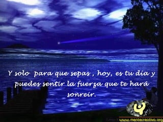 Y solo para que sepas , hoy, es tu día y
puedes sentir la fuerza que te hará
sonreir.