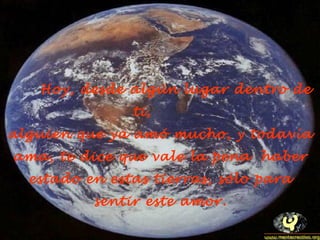 Hoy, desde algún lugar dentro de
ti,
alguien que ya amó mucho, y todavía
ama, te dice que vale la pena haber
estado en estas tierras, sólo para
sentir este amor.
 