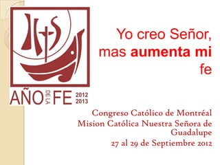 Yo creo Señor,
     mas aumenta mi
                  fe

   Congreso Católico de Montréal
Mision Católica Nuestra Señora de
                         Guadalupe
        27 al 29 de Septiembre 2012
 