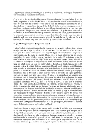 La gente que sólo es gobernada por el hábito y la obediencia... es incapaz de construir 
una sociedad de ciudadanos soberanos. 
Con la teoría de las virtudes liberales se desplaza el centro de gravedad de la acción 
social, se pasa de la redistribución hacia el reconocimiento: se está demostrando que es 
más positiva para la sociedad y une más a ésta la interacción constructiva de la 
identidad que el esencialismo de la política de la identidad convencional, generadora de 
conflictos continuos, desigualdad real y sometida en última instancia al caso concreto, 
lo que provoca inseguridad jurídica entre los ciudadanos. Las políticas de identidad se 
asientan en la diferencia consciente y acentuada de todos los otros, ponen el énfasis en 
la interacción constructiva entre las culturas. Esta filosofía encaja muy bien con la 
sociedad del autoconocimiento característica de la sociedad de la información y la 
comunicación, encaja muy bien entre hombres y mujeres, entre ciudadanos. 
3. Igualdad legal frente a desigualdad social 
La igualdad de oportunidades predicada legalmente se encuentra en la realidad con una 
desigualdad social que se traduce, a mi entender, en una diferencia en la esfera 
biológica clave entre ambos sexos. La desigualdad por esta característica surge con la 
incorporación de la mujer al mundo laboral si es o tiene intención de ser madre 
trabajadora. La maternidad es propia y exclusiva de la mujer. El período de gestación 
dura 9 meses. Si todo va bien la mujer puede seguir haciendo su vida con normalidad; si 
el embarazo se complica la mujer deja de poder desempeñar ciertas funciones por un 
tema de salud física. La baja por maternidad en España está fijada legalmente en 16 
semanas si tiene la ventaja de tener un contrato laboral. Las 6 primeras son obligatorias 
para la madre y las restantes hasta cubrir la previsión legal se puede compartir entre el 
padre y la madre. Si existe un contrato mercantil la realidad cambia y la baja por 
maternidad pasa a depender de otros factores como la necesidad de seguir generando 
ingresos, en cuyo caso con suerte serán 40 días, o la tranquilidad de tenerlos, que 
permitirían estar el tiempo que la mujer libremente decidiese. Ésta es la situación actual 
en España. En Noruega, por ejemplo, la baja por maternidad son 392 días si la mujer 
reduce su jornada al 80% o 322 días si la reduce al 100%. 322 días son 46 semanas, 
frente a las 16 en España. En Liechtestein sin embargo, la baja maternal son 56 días, es 
decir, 8 semanas, la mitad que en España. Partiendo de factores relacionados con el 
estatus educativo, de salud, económico y político de las madres, así como en el bienestar 
de sus hijos, Save de Children analizó 164 países del mundo y llegó a la conclusión de 
que países como Noruega, Australia o Islandia son los mejores lugares del mundo para 
ser madres, contrastando con las drásticas condiciones a las que se enfrentan las mujeres 
de algunos países del África Subsahariana, en donde el embarazo se cobra la vida de 
unas 30 mujeres cada día, por causas que en el primer mundo no ocasionan ningún tipo 
de trastorno. La Organización Mundial de la Salud, por su parte, recomienda al menos 6 
meses de lactancia materna en beneficio del bebé. 
En el caso de que la mujer decida no ser madre también la realidad nos muestra que 
existe una desigualdad laboral también para ellas. Los factores que influyen en la 
desigualdad real entre hombres y mujeres son, según el informe, fundamentalmente de 
tipo laboral, estrechamente relacionados con factores económico-culturales. Los datos 
confirman (i) la precariedad general en las condiciones de trabajo con la que se 
encuentran las mujeres para desempeñar su rol laboral; (ii) la organización social de los 
tiempos laborales que conlleva un desigual reparto de funciones entre hombres y 
3 
 