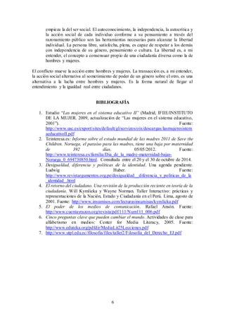 empieza la del ser social. El autoconocimiento, la independencia, la autocrítica y 
la acción social de cada individuo conforme a su pensamiento a través del 
razonamiento público son las herramientas necesarias para alcanzar la libertad 
individual. La persona libre, satisfecha, plena, es capaz de respetar a los demás 
con independencia de su género, pensamiento o cultura. La libertad es, a mi 
entender, el concepto a consensuar propio de una ciudadanía diversa como la de 
hombres y mujeres. 
El conflicto mueve la acción entre hombres y mujeres. La transacción es, a mi entender, 
la acción social alternativa al sometimiento de poder de un género sobre el otro, es una 
alternativa a la lucha entre hombres y mujeres. Es la forma natural de llegar al 
entendimiento y la igualdad real entre ciudadanos. 
BIBLIOGRAFÍA 
1. Estudio “Las mujeres en el sistema educativo II” (Madrid, IFIIE/INSTITUTO 
DE LA MUJER. 2009, actualización de “Las mujeres en el sistema educativo, 
2001”). Fuente: 
http://www.usc.es/export/sites/default/gl/servizos/oix/descargas/lasmujeresistem 
aeducativoII.pdf 
2. Teinteresa.es: Informe sobre el estado mundial de las madres 2011 de Save the 
Children. Noruega, el paraíso para las madres, tiene una baja por maternidad 
de 392 días. 05/05/2012. Fuente: 
http://www.teinteresa.es/familia/Dia_de_la_madre-maternidad-bajas- 
Noruega_0_694730850.html. Consultada entre el 20 y el 30 de octubre de 2014. 
3. Desigualdad, diferencia y políticas de la identidad. Una agenda pendiente. 
Ludwig Huber. Fuente: 
http://www.revistargumentos.org.pe/desigualdad__diferencia_y_politicas_de_la 
_identidad_.html 
4. El retorno del ciudadano. Una revisión de la producción reciente en teoría de la 
ciudadanía. Will Kymlicka y Wayne Norman. Taller Interactivo: prácticas y 
representaciones de la Nación, Estado y Ciudadanía en el Perú. Lima, agosto de 
2001. Fuente: http://www.insumisos.com/lecturasinsumisas/kymlicka.pdf 
5. El poder de los medios de comunicación. Rafael Ansón. Fuente: 
http://www.cuentayrazon.org/revista/pdf/111/Num111_006.pdf 
6. Cinco preguntas clave que pueden cambiar el mundo. Actividades de clase para 
alfabetismo en medios: Center for Media Literacy, 2005. Fuente: 
http://www.eduteka.org/pdfdir/MediaLit25Lecciones.pdf 
7. http://www.utpl.edu.ec/filosofia/files/taller2/Filosofia_del_Derecho_EJ.pdf 
6 
