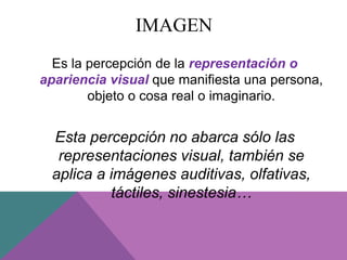 IMAGEN
Es la percepción de la representación o
apariencia visual que manifiesta una persona,
objeto o cosa real o imaginario.
Esta percepción no abarca sólo las
representaciones visual, también se
aplica a imágenes auditivas, olfativas,
táctiles, sinestesia…
 
