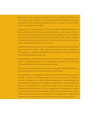 Margarita Zavala Gómez del Campo. Nació en la Ciudad de México y es
     la quinta de siete hermanos. Está casada con Felipe Calderón Hinojosa,
     presidente de los Estados Unidos Mexicanos, con quien tiene tres hijos:
     María, Luis Felipe y Juan Pablo.

     Abogada por la Escuela Libre de Derecho. Desde 1990 ha alternado su
     labor política con el trabajo en diversos bufetes jurídicos, así como la
     docencia en la materia de Derecho a nivel de preparatoria. Es consejera
     nacional del Partido Acción Nacional (pan) desde 1991, donde también
     ha sido directora jurídica del Comité Ejecutivo Nacional y secretaria na-
     cional de promoción política de la mujer.

     Asimismo, fue diputada local en la Asamblea de Representantes del Dis-
     trito Federal entre 1994 y 1997, y diputada federal de 2003 a 2006 en la
     LIX Legislatura, donde fue nombrada subcoordinadora de política social
     del grupo parlamentario del pan.

     Ha participado en diferentes foros y conferencias encaminados a for-
     talecer la equidad de género y es integrante fundadora de la Junta de
     Gobierno del Instituto Nacional de las Mujeres.

     Actualmente, es presidenta del Consejo Ciudadano Consultivo del Siste-
     ma Nacional para el Desarrollo Integral de la Familia.
98
     Ha encabezado la Estrategia Nacional para una Nueva Vida, para la pre-
     vención, atención y tratamiento de adicciones. Igualmente, trabaja en
     el tema de protección a niñas y niños migrantes no acompañados; ha
     promovido los trabajos para la agilización del proceso de adopciones en
     México y ha impulsado la convocatoria para crear y fortalecer la coor-
     dinación interinstitucional a fin de salvaguardar la integridad y la pro-
     tección de los derechos humanos de niñas, niños y adolescentes involu-
     crados en hechos violentos vinculados con la delincuencia organizada,
     mediante el establecimiento de modelos de atención especializados.
 