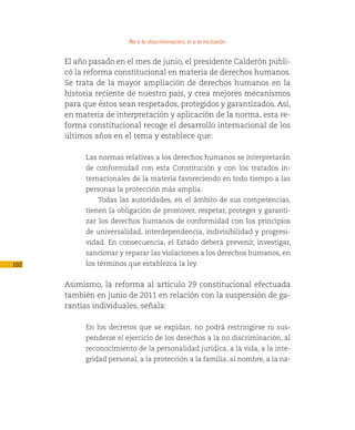 No a la discriminación, sí a la inclusión

      El año pasado en el mes de junio, el presidente Calderón publi-
      có la reforma constitucional en materia de derechos humanos.
      Se trata de la mayor ampliación de derechos humanos en la
      historia reciente de nuestro país, y crea mejores mecanismos
      para que éstos sean respetados, protegidos y garantizados. Así,
      en materia de interpretación y aplicación de la norma, esta re-
      forma constitucional recoge el desarrollo internacional de los
      últimos años en el tema y establece que:

           Las normas relativas a los derechos humanos se interpretarán
           de conformidad con esta Constitución y con los tratados in-
           ternacionales de la materia favoreciendo en todo tiempo a las
           personas la protección más amplia.
               Todas las autoridades, en el ámbito de sus competencias,
           tienen la obligación de promover, respetar, proteger y garanti-
           zar los derechos humanos de conformidad con los principios
           de universalidad, interdependencia, indivisibilidad y progresi-
           vidad. En consecuencia, el Estado deberá prevenir, investigar,
           sancionar y reparar las violaciones a los derechos humanos, en
102        los términos que establezca la ley.


      Asimismo, la reforma al artículo 29 constitucional efectuada
      también en junio de 2011 en relación con la suspensión de ga-
      rantías individuales, señala:

           En los decretos que se expidan, no podrá restringirse ni sus-
           penderse el ejercicio de los derechos a la no discriminación, al
           reconocimiento de la personalidad jurídica, a la vida, a la inte-
           gridad personal, a la protección a la familia, al nombre, a la na-
 