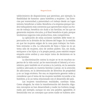 Margarita Zavala


tablecimiento de disposiciones que permitan, por ejemplo, la
flexibilidad de horarios –para hombres y mujeres–, las licen-
cias por maternidad y paternidad o el trabajo desde un lugar
remoto, benefician a todos. Beneficia a la empresa porque ten-
drá trabajadores más contentos que aprovechen mejor sus ho-
ras de trabajo; beneficia sin duda a las familias, en las que se
generarán mejores vínculos, y al final beneficia al país, porque
tendremos negocios más productivos, más competitivos.
       La aplicación de estas acciones también debe tener re-
percusión en la división de las labores del hogar. En la medida
en que las mujeres salgan de la casa para trabajar, los hom-
bres entrarán a ella. La educación de hijos e hijas no es un
tema sólo de mujeres, sino de ambos padres. Eso, sin duda,
enriquece a los hijos y a la propia pareja, pues existirá mayor
empatía entre ambos y una mejor toma de decisiones en la
vida familiar.
       La discriminación contra la mujer se ve en muchos as-
pectos de la vida social: ya he mencionado el laboral y el eco-
nómico, pero también en el acceso a la justicia, en la asesoría
jurídica adecuada en materia familiar y penal, en la atención      107
de adicciones, en la determinación de derechos de propiedad
y en un largo etcétera. Por eso, es importante generar redes y
considerar que el tema de las mujeres también incumbe a los
hombres, y es un tema relacionado con el desarrollo del país.
       Las mujeres transforman realidades, cambian vidas.
Como abogada, he visto la transformación del derecho. Algu-
nos conceptos se han desarrollado y nadie los hubiera imagi-
nado; por ejemplo, aunque no sea una palabra agradable, el
feminicidio era un concepto que antes nadie se hubiera atre-
 