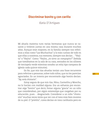 Discriminar bonito y con cariño
                     Katia D’Artigues




Mi abuela materna tuvo varias hermanas que nunca se ca-
saron y vivieron juntas en una misma casa durante muchos
años. Aunque eran mayores, en la familia siempre nos referi-
mos a ellas como “Las Muchachas” y lo más curioso de todo es
que ellas a nosotros, sus menores, siempre nos decían… “Vieji-
ta” o “Viejito”. Como: “Viejita, ¿te sirvo un rompopito?” (bebida
que tomábamos en la sala de su casa, sentados en los sillones
de terciopelo verde mientras sonaba un reloj tipo campana de
iglesia cada quince minutos).
       En fin, que mis tías abuelas tenían una frase recurrente
para referirse a personas, sobre todo niños, que no les parecían    125
agraciados. En un intento por encontrarle algo bonito decían:
“Ay, está chistosito”.
       Estoy segura de que mis tías, Nina, Carmelita y Moncho,
no lo hacían con maldad alguna. Era un esfuerzo por encon-
trar algo “bonito” que decir, forzar alguna “gracia” en un niño
que consideraban, por algún estereotipo que cargaban por su
educación, pues… desgraciado. Considerar a un niño “chisto-
sito” muchas veces tenía que ver con el tono más bien moreno
de su piel. O “prietito”, como decían en tono cariñosito pero en
 