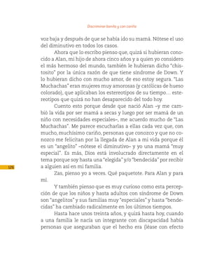 Discriminar bonito y con cariño

      voz baja y después de que se había ido su mamá. Nótese el uso
      del diminutivo en todos los casos.
            Ahora que lo escribo pienso que, quizá si hubieran cono-
      cido a Alan, mi hijo de ahora cinco años y a quien yo considero
      el más hermoso del mundo, también le hubieran dicho “chis-
      tosito” por la única razón de que tiene síndrome de Down. Y
      lo hubieran dicho con mucho amor, de eso estoy segura. “Las
      Muchachas” eran mujeres muy amorosas (y católicas de hueso
      colorado), que aplicaban los estereotipos de su tiempo… este-
      reotipos que quizá no han desaparecido del todo hoy.
            Cuento esto porque desde que nació Alan –y me cam-
      bió la vida por ser mamá a secas y luego por ser mamá de un
      niño con necesidades especiales–, me acuerdo mucho de “Las
      Muchachas”. Me parece escucharlas a ellas cada vez que, con
      mucho, muchísimo cariño, personas que conozco y que no co-
      nozco me felicitan por la llegada de Alan a mi vida porque él
      es un “angelito” –nótese el diminutivo– y yo una mamá “muy
      especial”. Es más, Dios está involucrado directamente en el
      tema porque soy hasta una “elegida” y/o “bendecida” por recibir
126   a alguien así en mi familia.
            Zas, pienso yo a veces. Qué paquetote. Para Alan y para
      mí.
            Y también pienso que es muy curioso como esta percep-
      ción de que los niños y hasta adultos con síndrome de Down
      son “angelitos” y sus familias muy “especiales” y hasta “bende-
      cidas” ha cambiado radicalmente en los últimos tiempos.
            Hasta hace unos treinta años, y quizá hasta hoy, cuando
      a una familia le nacía un integrante con discapacidad había
      personas que aseguraban que el hecho era (léase con efecto
 
