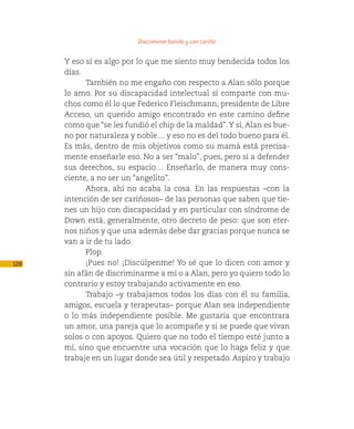 Discriminar bonito y con cariño

      Y eso sí es algo por lo que me siento muy bendecida todos los
      días.
            También no me engaño con respecto a Alan sólo porque
      lo amo. Por su discapacidad intelectual sí comparte con mu-
      chos como él lo que Federico Fleischmann, presidente de Libre
      Acceso, un querido amigo encontrado en este camino define
      como que “se les fundió el chip de la maldad”. Y sí, Alan es bue-
      no por naturaleza y noble… y eso no es del todo bueno para él.
      Es más, dentro de mis objetivos como su mamá está precisa-
      mente enseñarle eso. No a ser “malo”, pues, pero sí a defender
      sus derechos, su espacio… Enseñarlo, de manera muy cons-
      ciente, a no ser un “angelito”.
            Ahora, ahí no acaba la cosa. En las respuestas –con la
      intención de ser cariñosos– de las personas que saben que tie-
      nes un hijo con discapacidad y en particular con síndrome de
      Down está, generalmente, otro decreto de peso: que son eter-
      nos niños y que una además debe dar gracias porque nunca se
      van a ir de tu lado.
            Plop.
128         ¡Pues no! ¡Discúlpenme! Yo sé que lo dicen con amor y
      sin afán de discriminarme a mí o a Alan, pero yo quiero todo lo
      contrario y estoy trabajando activamente en eso.
            Trabajo –y trabajamos todos los días con él su familia,
      amigos, escuela y terapeutas– porque Alan sea independiente
      o lo más independiente posible. Me gustaría que encontrara
      un amor, una pareja que lo acompañe y si se puede que vivan
      solos o con apoyos. Quiero que no todo el tiempo esté junto a
      mí, sino que encuentre una vocación que lo haga feliz y que
      trabaje en un lugar donde sea útil y respetado. Aspiro y trabajo
 