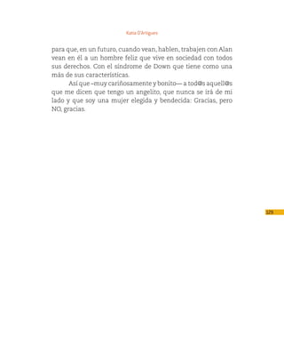 Katia D’Artigues


para que, en un futuro, cuando vean, hablen, trabajen con Alan
vean en él a un hombre feliz que vive en sociedad con todos
sus derechos. Con el síndrome de Down que tiene como una
más de sus características.
      Así que –muy cariñosamente y bonito— a tod@s aquell@s
que me dicen que tengo un angelito, que nunca se irá de mi
lado y que soy una mujer elegida y bendecida: Gracias, pero
NO, gracias.




                                                                 129
 