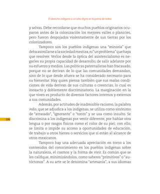 El derecho indígena a un sitio digno en la patria de todos

      y selvas. Debe recordarse que muchos pueblos originarios ocu-
      paron antes de la colonización los mejores valles o planicies,
      pero fueron despojados violentamente de sus tierras por los
      colonizadores.
             Tampoco son los pueblos indígenas una “minoría” que
      deba asimilarse a la sociedad mestiza, ni “un problema” que haya
      que resolver. Verlos desde la óptica del asistencialismo es ne-
      garles su propia capacidad de desarrollo, de salir adelante por
      su esfuerzo y medios. Las políticas paternalistas han fracasado,
      porque no se derivan de lo que las comunidades demandan,
      sino de lo que desde afuera se ha considerado necesario para
      su bienestar. Hay quien piensa también que sus malas condi-
      ciones de vida derivan de sus culturas o creencias, lo cual es
      inexacto y doblemente discriminatorio. La marginación en la
      que viven es producto de diversos factores internos y externos
      a sus comunidades.
             Además, por actitudes de inadmisible racismo, la palabra
      indio, que se adjudica a los indígenas, se utiliza como sinónimo
      de “atrasado”, “ignorante” o “tonto” y se usa como insulto. Se
136   discrimina a los indígenas por vestir diferente, por hablar otra
      lengua o por rasgos físicos como el color de su piel; con ello,
      se limita o impide su acceso a oportunidades de educación,
      de trabajo u otros bienes o servicios que sí están al alcance de
      otros mexicanos.
             Tampoco hay una adecuada apreciación en torno a los
      contenidos del conocimiento en los pueblos indígenas sobre
      la naturaleza, el cosmos y la forma de vivir. Es común que se
      les califique, minimizándolos, como saberes “primitivos” o “au-
      tóctonos”. A su arte se le denomina “artesanía”, a sus idiomas
 
