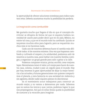 Discriminación. De la utilidad al totalitarismo

      la oportunidad de ofrecer soluciones novedosas para todos nues-
      tros retos. Debería asustarnos mucho la posibilidad de perderla.



      La imaginación como combustible

      Me gustaría mucho que llegara el día en que el concepto dis-
      criminar se diluyera de forma tal que ni siquiera hubiera ne-
      cesidad de usarlo para poder decir que en mi país, México, no
      existe tal cosa, y que en el mundo todo ha cambiado. Quizás se
      requieran muchos años para lograrlo, pero se requerirán mu-
      chos más si no hacemos nada.
             Cada uno de nosotros debemos hacer el cambio más difí-
      cil de todos: el de nosotros mismos. Una vez que hayamos cam-
      biado y cultivado el respeto y la solidaridad, podremos salir de
      nosotros a nuestra casa, para hablar con nuestra familia y ami-
      gos, y organizar un grupo grande para salir a gritar a la calle.
             Podemos componer música, pintar, escribir, crear mejores
      leyes. Necesitamos tener el valor y el coraje para hacer de nues-
152   tra casa, colonia, ciudad y país un orgullo para el mundo. Hoy
      por hoy, tenemos la gran oportunidad de dejar la mejor heren-
      cia a las actuales y futuras generaciones con quienes comparti-
      mos el planeta, y esta herencia es una sociedad sin violencia y
      sin egoísmo, donde nadie siquiera piense en discriminar.
             En el movimiento scout trabajamos para construir un
      mundo mejor, y no vamos a detenernos por nada. Sabemos
      que no somos los únicos y que, juntos, podemos lograr lo que
      nos propongamos. Así que en estas líneas queda la posibilidad
      de sumarse y la vocación para imaginar.
 