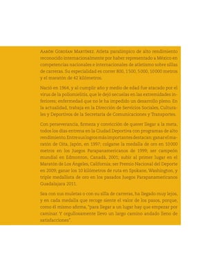 Aarón Gordían Martínez. Atleta paralímpico de alto rendimiento
      reconocido internacionalmente por haber representado a México en
      competencias nacionales e internacionales de atletismo sobre sillas
      de carreras. Su especialidad es correr 800, 1 500, 5 000, 10 000 metros
      y el maratón de 42 kilómetros.

      Nació en 1964, y al cumplir año y medio de edad fue atacado por el
      virus de la poliomielitis, que le dejó secuelas en las extremidades in-
      feriores; enfermedad que no le ha impedido un desarrollo pleno. En
      la actualidad, trabaja en la Dirección de Servicios Sociales, Cultura-
      les y Deportivos de la Secretaría de Comunicaciones y Transportes.

      Con perseverancia, firmeza y convicción de querer llegar a la meta,
      todos los días entrena en la Ciudad Deportiva con programas de alto
      rendimiento. Entre sus logros más importantes destacan: ganar el ma-
      ratón de Oita, Japón, en 1997; colgarse la medalla de oro en 10 
                                                                     000
      metros en los Juegos Parapanamericanos de 1999; ser campeón
      mundial en Edmonton, Canadá, 2001; subir al primer lugar en el
154   Maratón de Los Ángeles, California; ser Premio Nacional del Deporte
      en 2009; ganar los 10 kilómetros de ruta en Spokane, Washington, y
      triple medallista de oro en los pasados Juegos Parapanamericanos
      Guadalajara 2011.

      Sea con sus muletas o con su silla de carreras, ha llegado muy lejos,
      y en cada medalla que recoge siente el valor de los pasos, porque,
      como él mismo afirma, “para llegar a un lugar hay que empezar por
      caminar. Y orgullosamente llevo un largo camino andado lleno de
      satisfacciones”.
 