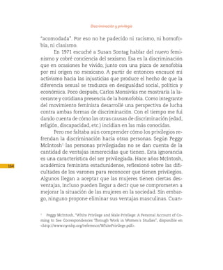 Discriminación y privilegio

      “acomodada”. Por eso no he padecido ni racismo, ni homofo-
      bia, ni clasismo.
             En 1971 escuché a Susan Sontag hablar del nuevo femi-
      nismo y cobré conciencia del sexismo. Esa es la discriminación
      que en ocasiones he vivido, junto con una pizca de xenofobia
      por mi origen no mexicano. A partir de entonces encaucé mi
      activismo hacia las injusticias que produce el hecho de que la
      diferencia sexual se traduzca en desigualdad social, política y
      económica. Poco después, Carlos Monsiváis me mostraría la la-
      cerante y cotidiana presencia de la homofobia. Como integrante
      del movimiento feminista desarrollé una perspectiva de lucha
      contra ambas formas de discriminación. Con el tiempo me fui
      dando cuenta de cómo las otras causas de discriminación (edad,
      religión, discapacidad, etc.) incidían en las más conocidas.
             Pero me faltaba aún comprender cómo los privilegios re-
      frendan la discriminación hacia otras personas. Según Peggy
      McIntosh1 las personas privilegiadas no se dan cuenta de la
      cantidad de ventajas inmerecidas que tienen. Esta ignorancia
      es una característica del ser privilegiada. Hace años McIntosh,
164   académica feminista estadunidense, reflexionó sobre las difi-
      cultades de los varones para reconocer que tienen privilegios.
      Algunos llegan a aceptar que las mujeres tienen ciertas des-
      ventajas, incluso pueden llegar a decir que se comprometen a
      mejorar la situación de las mujeres en la sociedad. Sin embar-
      go, ninguno propone eliminar sus ventajas masculinas. Cuan-


      1
         Peggy McIntosh, “White Privilege and Male Privilege: A Personal Account of Co-
      ming to See Correspondences Through Work in Women´s Studies”, disponible en
      <http://www.nymbp.org/reference/WhitePrivilege.pdf>.
 