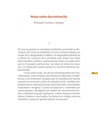 Notas sobre discriminación
                Rolando Cordera Campos




                               I

Ni recurso gastado ni ociosidad académica es recordar la des-
cripción del barón de Humboldt de que la Nueva España era
el país de la desigualdad. En México la desigualdad persiste en
y dentro del conjunto de la sociedad; sólo desde una visión
estrechamente jurídica o políticamente cínica se puede decir
que en el pasado o incluso hoy –sin dejar de reconocer avan-
ces– los mexicanos somos iguales en nuestros derechos fun-
damentales.
      La exclusión social, una de las manifestaciones de la dis-   173
criminación, como sinónimo de rechazo, de diferencia e indife-
rencia, es un fenómeno complejo que se manifiesta de manera
concreta en exclusión y falta de cohesión social, también sub-
jetivamente en representaciones socioculturales, estereotipos,
tradiciones o estigmas. A partir de prejuicios –sostenidos por
ciertos grupos y divulgados por medios de comunicación ma-
siva– se etiqueta a grupos, personas o conductas para justificar
abusos. Empero, la exclusión y la violencia en ningún caso son
tolerables, aunque la opinión pública las apruebe.
 
