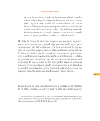 Rolando Cordera Campos


        se pone de manifiesto el valor de la convivencialidad. Un valor
        que va más allá que la tolerancia, la cual es una virtud dema-
        siado raquítica para considerarla un valor democrático satis-
        factorio. Toleramos lo que no nos gusta y nos incomoda, lo que
        quisiéramos alejar de nuestro lado […] Lo valioso y necesario
        en estos momentos no es sólo tolerar al otro, sino reconocerlo
        como un igual, aprender a convivir con todo el mundo.1


No deja de llamar la atención, empero, que en pleno siglo xxi,
en un mundo abierto y global, siga prevaleciendo en el pen-
samiento occidental la obsesión por la unanimidad, lo que no
sólo ha impedido aceptar, sino de plano rechazar y estigmatizar
lo diferente, lo diverso. Se trata de un pensamiento que asume
mal las diferencias. La discriminación, la intolerancia o la falta
de justicia, por mencionar tres de los valores modernos, son
evidencia de que a pesar de los innegables avances, estamos
ante derechos que siguen siendo una aspiración, y no derechos
asumidos y observados –por la sociedad toda, incluyendo a los
órganos específicos de su cumplimiento y observancia–.
                                                                                           175

                                          III

La mexicana es una sociedad diversa, a lo largo de la historia
lo ha sido, empero, esta diversidad ha sido entendida equivo-


1
   Victoria Camps, Anteproyecto de la cdhe: Los valores de los derechos emergentes, Bar-
celona, Institut de Drets Humans de Catalunya, 2006, disponible en <http://www.
idhc.org/esp/documents/CDHE/CDHE_Camps.pdf>.
 