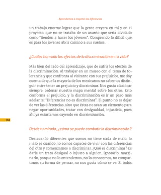 Aprendamos a respetar las diferencias

      un trabajo enorme lograr que la gente creyera en mí y en el
      proyecto, que no se trataba de un asunto que sería olvidado
      como “tienden a hacer los jóvenes”. Comprendo lo difícil que
      es para los jóvenes abrir camino a sus sueños.



      ¿Cuáles han sido los efectos de la discriminación en tu vida?

      Más bien del lado del aprendizaje, que de sufrir los efectos de
      la discriminación. Al trabajar en un museo con el tema de to-
      lerancia y que confronta al visitante con sus prejuicios, me doy
      cuenta de que la mayoría de los mexicanos no sabemos distin-
      guir entre tener un prejuicio y discriminar. Nos gusta clasificar
      siempre, ordenar nuestro mapa mental sobre los otros. Esto
      conforma el prejuicio, y la discriminación es ir un paso más
      adelante: “Diferenciar no es discriminar”. El punto no es dejar
      de ver las diferencias, sino que éstas no sean un elemento para
      negar oportunidades, tratar con desigualdad, injusticia, pues
      ahí ya estaríamos cayendo en discriminación.
184

      Desde tu mirada, ¿cómo se puede combatir la discriminación?

      Destacar lo diferentes que somos no tiene nada de malo, lo
      malo es cuando no somos capaces de vivir con las diferencias
      del otro y comenzamos a discriminar. ¿Qué es discriminar? Es
      darle un trato desigual o injusto a alguien, ignorarlo, margi-
      narlo, porque no lo entendemos, no lo conocemos, no compar-
      timos su forma de pensar, no nos gusta cómo se ve. Si todos
 